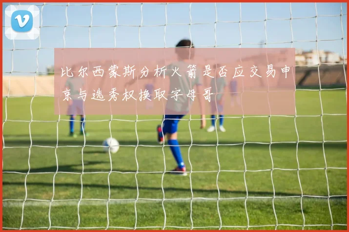 比尔西蒙斯分析火箭是否应交易申京与选秀权换取字母哥