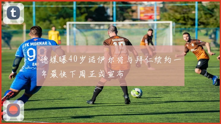 德媒曝40岁诺伊尔将与拜仁续约一年最快下周正式宣布