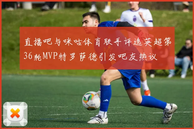 直播吧与咪咕体育联手评选英超第36轮MVP特罗萨德引发吧友热议