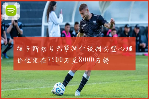 纽卡斯尔与巴萨拜仁谈判戈登心理价位定在7500万至8000万镑