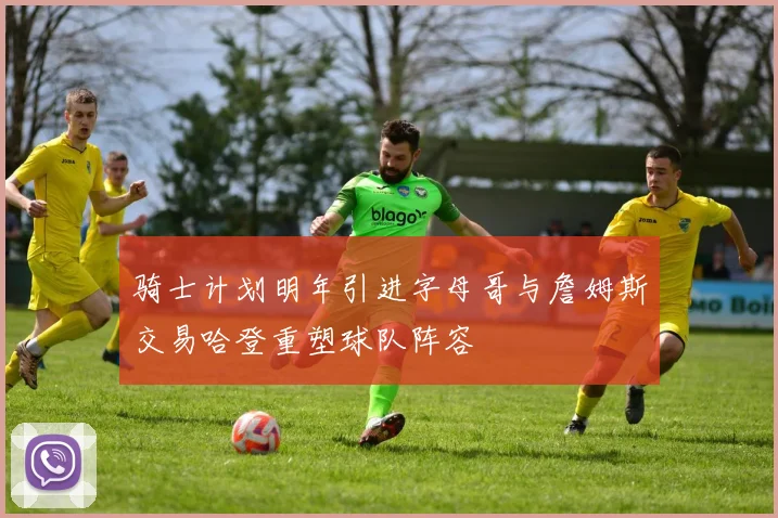 骑士计划明年引进字母哥与詹姆斯交易哈登重塑球队阵容