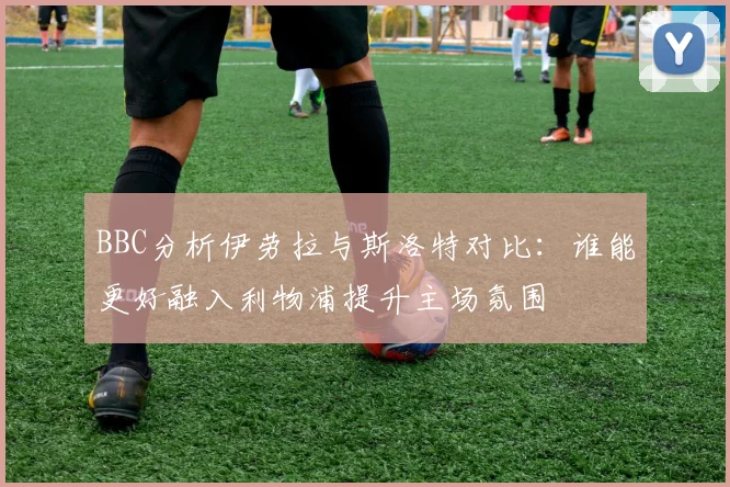 BBC分析伊劳拉与斯洛特对比：谁能更好融入利物浦提升主场氛围
