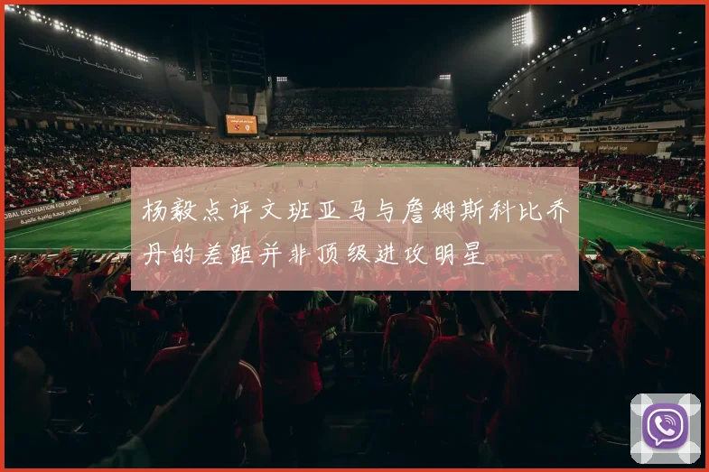 杨毅点评文班亚马与詹姆斯科比乔丹的差距并非顶级进攻明星