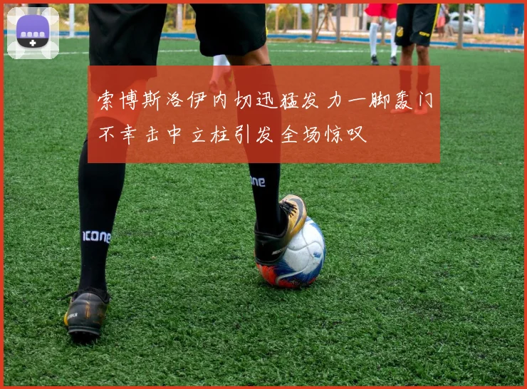 索博斯洛伊内切迅猛发力一脚轰门不幸击中立柱引发全场惊叹
