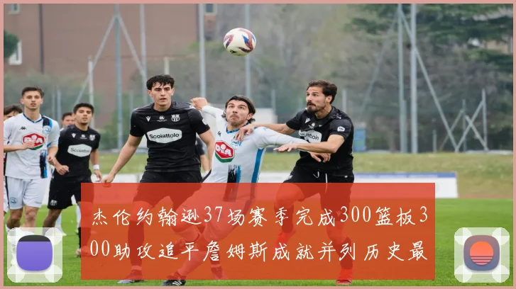 杰伦约翰逊37场赛季完成300篮板300助攻追平詹姆斯成就并列历史最快前锋