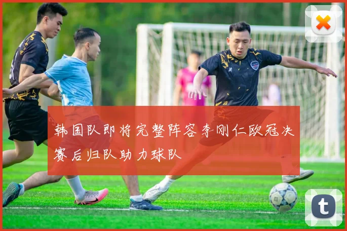 韩国队即将完整阵容李刚仁欧冠决赛后归队助力球队