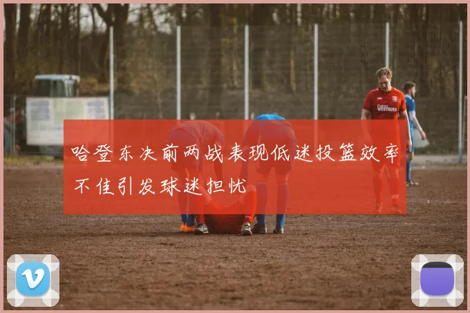 哈登东决前两战表现低迷投篮效率不佳引发球迷担忧