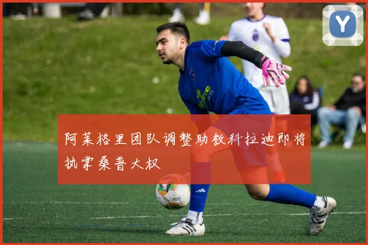阿莱格里团队调整助教科拉迪即将执掌桑普大权