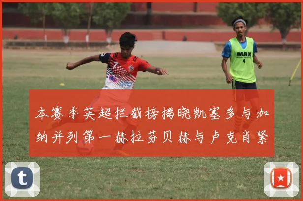 本赛季英超拦截榜揭晓凯塞多与加纳并列第一赫拉芬贝赫与卢克肖紧随其后
