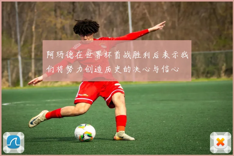 阿玛德在世界杯首战胜利后表示我们将努力创造历史的决心与信心