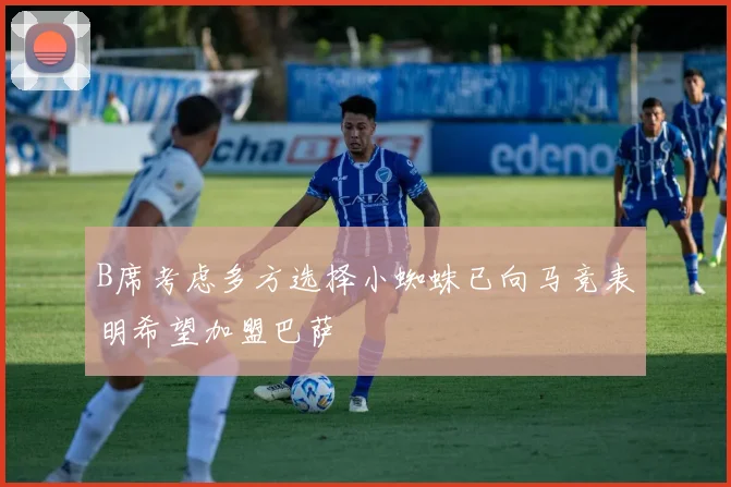 B席考虑多方选择小蜘蛛已向马竞表明希望加盟巴萨