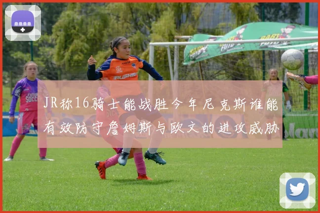 JR称16骑士能战胜今年尼克斯谁能有效防守詹姆斯与欧文的进攻威胁