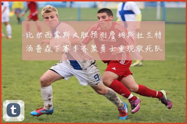 比尔西蒙斯大胆预测詹姆斯杜兰特汤普森下赛季齐聚勇士重现敢死队辉煌