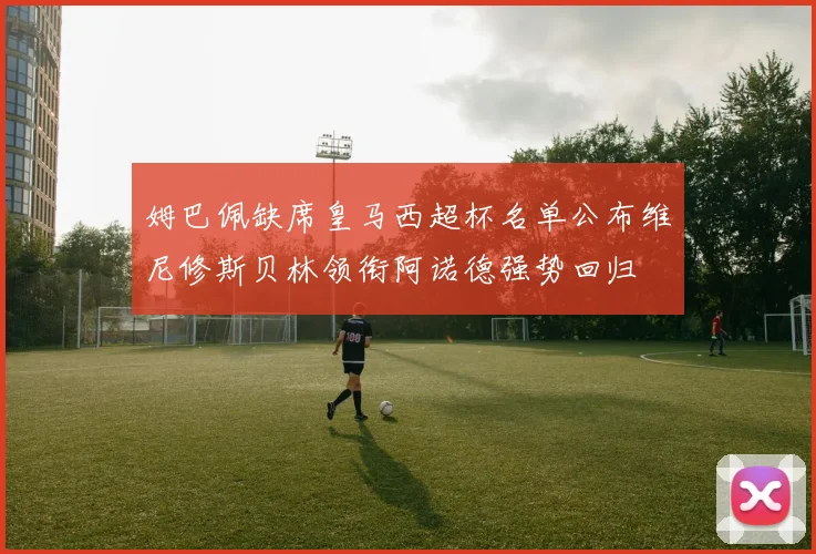 姆巴佩缺席皇马西超杯名单公布维尼修斯贝林领衔阿诺德强势回归