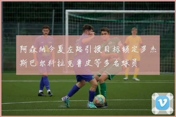 阿森纳今夏左路引援目标锁定罗杰斯巴尔科拉克鲁皮等多名球员