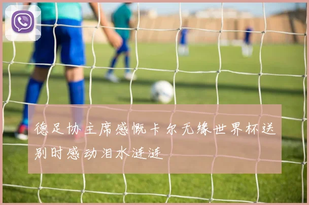 德足协主席感慨卡尔无缘世界杯送别时感动泪水涟涟
