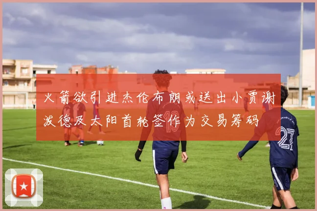 火箭欲引进杰伦布朗或送出小贾谢泼德及太阳首轮签作为交易筹码