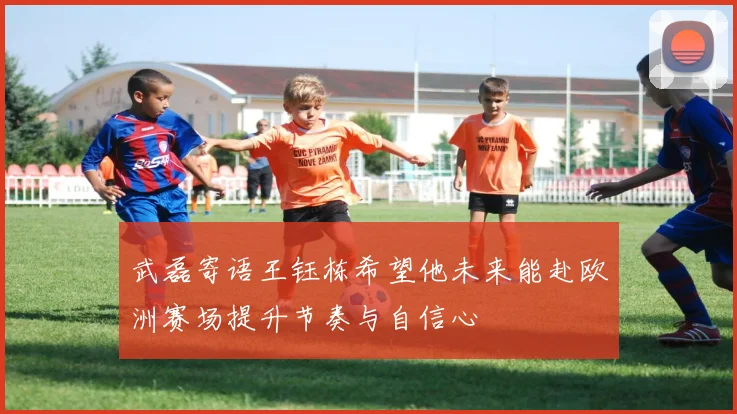 武磊寄语王钰栋希望他未来能赴欧洲赛场提升节奏与自信心