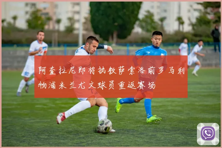 阿奎拉尼即将执教萨索洛前罗马利物浦米兰尤文球员重返赛场