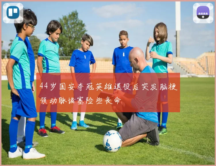 44岁国安夺冠英雄退役后突发脑梗颈动脉堵塞险些丧命
